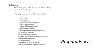 Preparedness
3. Training
• Disaster response officials are more effective if they
are trained to do their jobs
• Training concentrates on following activities
– Evacuation
– Mass care
– Mass fatalities management
– Debris management
– Flood-fighting operations
– Warning coordination
– Spontaneous volunteer management
– Hazardous materials
– Cyclonic storm response
– Urban and wilderness search and rescue
– Radiological response
– Crowd control
– Response to terrorist attacks
– Wildfire and wild land fire response
 