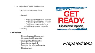 Preparedness
– The main goals of public education are
• Awareness of the hazard risk
• Behavior
– Predisaster risk reduction behavior
– Predisaster preparedness behavior
– Postdisaster response behavior
– Postdisaster recovery behavior
• Warning
– Awareness
• The media as a public educator
• Literacy and public education
• Language of public education
• Cultural understanding
• Poverty or the effects of poverty
• Class structure
 