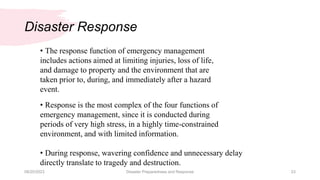 Disaster Response
08/20/2023 Disaster Preparedness and Response 23
• The response function of emergency management
includes actions aimed at limiting injuries, loss of life,
and damage to property and the environment that are
taken prior to, during, and immediately after a hazard
event.
• Response is the most complex of the four functions of
emergency management, since it is conducted during
periods of very high stress, in a highly time-constrained
environment, and with limited information.
• During response, wavering confidence and unnecessary delay
directly translate to tragedy and destruction.
 