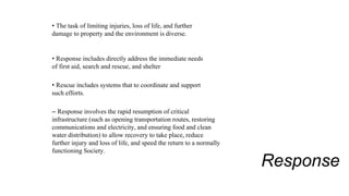 Response
• The task of limiting injuries, loss of life, and further
damage to property and the environment is diverse.
• Response includes directly address the immediate needs
of first aid, search and rescue, and shelter
• Rescue includes systems that to coordinate and support
such efforts.
– Response involves the rapid resumption of critical
infrastructure (such as opening transportation routes, restoring
communications and electricity, and ensuring food and clean
water distribution) to allow recovery to take place, reduce
further injury and loss of life, and speed the return to a normally
functioning Society.
 