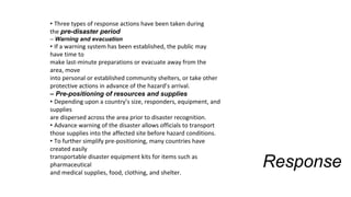 Response
• Three types of response actions have been taken during
the pre-disaster period
– Warning and evacuation
• If a warning system has been established, the public may
have time to
make last-minute preparations or evacuate away from the
area, move
into personal or established community shelters, or take other
protective actions in advance of the hazard’s arrival.
– Pre-positioning of resources and supplies
• Depending upon a country’s size, responders, equipment, and
supplies
are dispersed across the area prior to disaster recognition.
• Advance warning of the disaster allows officials to transport
those supplies into the affected site before hazard conditions.
• To further simplify pre-positioning, many countries have
created easily
transportable disaster equipment kits for items such as
pharmaceutical
and medical supplies, food, clothing, and shelter.
 