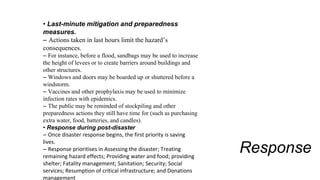 Response
• Last-minute mitigation and preparedness
measures.
– Actions taken in last hours limit the hazard’s
consequences.
– For instance, before a flood, sandbags may be used to increase
the height of levees or to create barriers around buildings and
other structures.
– Windows and doors may be boarded up or shuttered before a
windstorm.
– Vaccines and other prophylaxis may be used to minimize
infection rates with epidemics.
– The public may be reminded of stockpiling and other
preparedness actions they still have time for (such as purchasing
extra water, food, batteries, and candles).
• Response during post-disaster
– Once disaster response begins, the first priority is saving
lives.
– Response prioritises in Assessing the disaster; Treating
remaining hazard effects; Providing water and food; providing
shelter; Fatality management; Sanitation; Security; Social
services; Resumption of critical infrastructure; and Donations
management
 