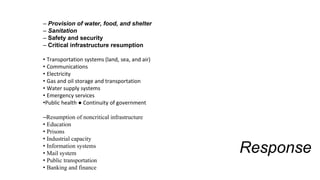 Response
– Provision of water, food, and shelter
– Sanitation
– Safety and security
– Critical infrastructure resumption
• Transportation systems (land, sea, and air)
• Communications
• Electricity
• Gas and oil storage and transportation
• Water supply systems
• Emergency services
•Public health ● Continuity of government
–Resumption of noncritical infrastructure
• Education
• Prisons
• Industrial capacity
• Information systems
• Mail system
• Public transportation
• Banking and finance
 
