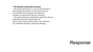 Response
• The disaster declaration process
– The disaster declaration is a way for governments to
acknowledge that response resources have become
overwhelmed and to announce that additional
assistance is required and, likewise, requested.
– The legal mechanisms established to guide how disaster
declaration takes place depend upon the
nation’s form of government and the rules outlined in
any established emergency operations planning.
 