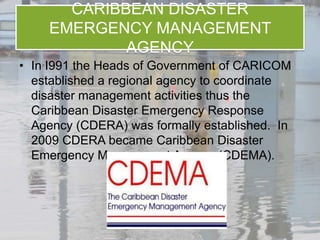 CARIBBEAN DISASTER
    EMERGENCY MANAGEMENT
            AGENCY
• In I991 the Heads of Government of CARICOM
  established a regional agency to coordinate
  disaster management activities thus the
  Caribbean Disaster Emergency Response
  Agency (CDERA) was formally established. In
  2009 CDERA became Caribbean Disaster
  Emergency Management Agency (CDEMA).
 
