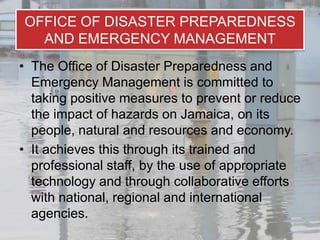OFFICE OF DISASTER PREPAREDNESS
  AND EMERGENCY MANAGEMENT
• The Office of Disaster Preparedness and
  Emergency Management is committed to
  taking positive measures to prevent or reduce
  the impact of hazards on Jamaica, on its
  people, natural and resources and economy.
• It achieves this through its trained and
  professional staff, by the use of appropriate
  technology and through collaborative efforts
  with national, regional and international
  agencies.
 