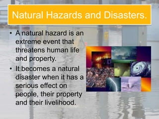 Natural Hazards and Disasters.
• A natural hazard is an
  extreme event that
  threatens human life
  and property.
• It becomes a natural
  disaster when it has a
  serious effect on
  people, their property
  and their livelihood.
 