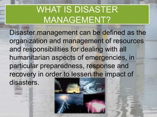 WHAT IS DISASTER
         MANAGEMENT?
Disaster management can be defined as the
organization and management of resources
and responsibilities for dealing with all
humanitarian aspects of emergencies, in
particular preparedness, response and
recovery in order to lessen the impact of
disasters.
 
