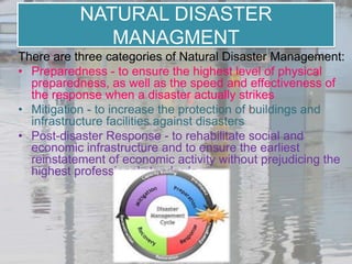 NATURAL DISASTER
              MANAGMENT
There are three categories of Natural Disaster Management:
• Preparedness - to ensure the highest level of physical
  preparedness, as well as the speed and effectiveness of
  the response when a disaster actually strikes
• Mitigation - to increase the protection of buildings and
  infrastructure facilities against disasters
• Post-disaster Response - to rehabilitate social and
  economic infrastructure and to ensure the earliest
  reinstatement of economic activity without prejudicing the
  highest professional standards
 