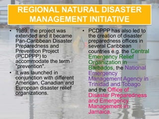 REGIONAL NATURAL DISASTER
     MANAGEMENT INITIATIVE
• 1989, the project was        • PCDPPP has also led to
  extended and it became         the creation of disaster
  Pan-Caribbean Disaster         preparedness offices in
  Preparedness and               several Caribbean
  Prevention Project             countries e.g. the Central
  (PCDPPP) to                    Emergency Relief
  accommodate the term           Organization in
  "prevention".                  Barbados, the National
• It was launched in             Emergency
  conjunction with different     Management Agency in
  American, Canadian and         Trinidad and Tobago
  European disaster relief       and the Office of
  organizations.                 Disaster Preparedness
                                 and Emergency
                                 Management in
                                 Jamaica.
 