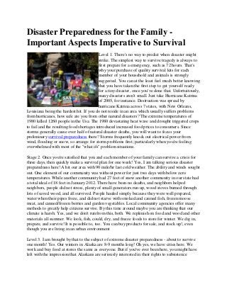 Disaster Preparedness for the Family -
Important Aspects Imperative to Survival
Level 1. There's no way to predict when disaster might
strike. The simplest way to survive tragedy is always to
first prepare for a emergency, such as 72 hours. That's
why your purchase of quality survival kits for each
member of your household and animals is strongly
suggested. You can at the least feel much better knowing
that you have taken the first step to get yourself ready
for a tiny disaster, once you've done that. Unfortuitously,
many disasters aren't small. Just take Hurricane Katrina
of 2005, for instance. Destruction was spread by
hurricane Katrina across 7 states, with New Orleans,
Louisiana being the hardest hit. If you do not reside in an area which usually suffers problems
from hurricanes, how safe are you from other natural disasters? The extreme temperatures of
1980 killed 1260 people in the Usa. The 1980 devastating heat wave and drought triggered crops
to fail and the resulting food shortages introduced increased food prices to consumers. Since
storms generally cause over half of natural disaster deaths, you will want to focus your
preliminary survival preparedness there? Storms frequently knock out electrical power from
wind, flooding or snow, so arrange for storm problems first; particularly when you're feeling
overwhelmed with most of the "what ifs" problem situations.
Stage 2. Once you're satisfied that you and each member of your family can survive a crisis for
three days, then quickly make a survival plan for one week! Yes, I am talking serious disaster
preparedness here! A hit our area with 90 mile/hr last cold weather. The ability and winds sought
out. One element of our community was without power for just two days with below zero
temperatures. While another community had 27 feet of snow another community in our state had
a total ideal of 18 feet in January 2012. There have been no deaths, and neighbors helped
neighbors, people did not stress, plenty of small generators run up, wood stoves burned through
lots of saved wood, and all survived. People hauled simply because they were well prepared,
water when their pipes froze, and did not starve with smoked and canned fish, frozen moose
meat, and canned/frozen berries and garden vegetables. Local community agencies offer many
methods to greatly help citizens survive. By this time around maybe you are thinking that our
climate is harsh. Yes, and we don't run from this, both. We replenish on food and wood and other
materials all summer. We look, fish, could, dry, and freeze foods to store for winter. We dig in,
prepare, and survive! It is possible to, too. You can buy products for sale, and stock up!, even
though you are living in an urban environment
Level 3. I am brought by that to the subject of extreme disaster preparedness - about to survive
one month! Yes. Our winters in Alaska are 8-9 months long! Oh yes, we have cities here. We
work and buy food at stores the same as everyone. But if you've ever been here, you might have
left with the impression that Alaskans are seriously interested in their rights to subsistence
 