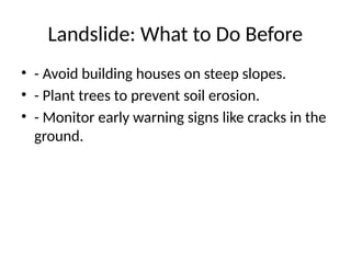 Landslide: What to Do Before
• - Avoid building houses on steep slopes.
• - Plant trees to prevent soil erosion.
• - Monitor early warning signs like cracks in the
ground.
 