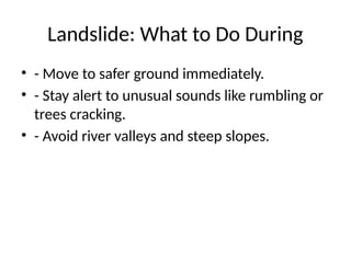 Landslide: What to Do During
• - Move to safer ground immediately.
• - Stay alert to unusual sounds like rumbling or
trees cracking.
• - Avoid river valleys and steep slopes.
 