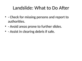 Landslide: What to Do After
• - Check for missing persons and report to
authorities.
• - Avoid areas prone to further slides.
• - Assist in clearing debris if safe.
 