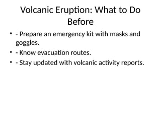 Volcanic Eruption: What to Do
Before
• - Prepare an emergency kit with masks and
goggles.
• - Know evacuation routes.
• - Stay updated with volcanic activity reports.
 