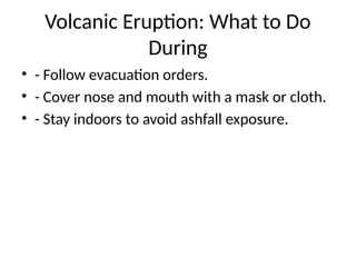 Volcanic Eruption: What to Do
During
• - Follow evacuation orders.
• - Cover nose and mouth with a mask or cloth.
• - Stay indoors to avoid ashfall exposure.
 