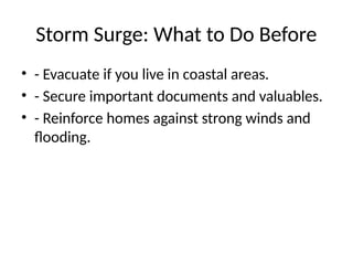Storm Surge: What to Do Before
• - Evacuate if you live in coastal areas.
• - Secure important documents and valuables.
• - Reinforce homes against strong winds and
flooding.
 