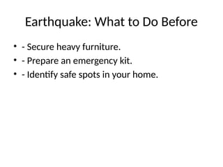 Earthquake: What to Do Before
• - Secure heavy furniture.
• - Prepare an emergency kit.
• - Identify safe spots in your home.
 
