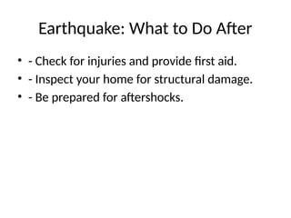 Earthquake: What to Do After
• - Check for injuries and provide first aid.
• - Inspect your home for structural damage.
• - Be prepared for aftershocks.
 