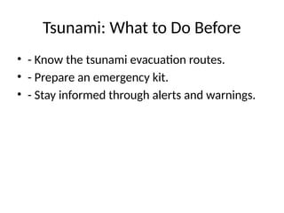 Tsunami: What to Do Before
• - Know the tsunami evacuation routes.
• - Prepare an emergency kit.
• - Stay informed through alerts and warnings.
 