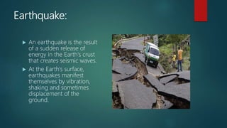 Earthquake:
 An earthquake is the result
of a sudden release of
energy in the Earth's crust
that creates seismic waves.
 At the Earth's surface,
earthquakes manifest
themselves by vibration,
shaking and sometimes
displacement of the
ground.
 