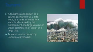 Tsunami:
 A tsunami is also known as a
seismic sea wave or as a tidal
wave, is a series of waves in a
water body caused by the
displacement of a large volume of
water, generally in an ocean or a
large lake.
 Tsunamis can be caused by
undersea earthquakes
 