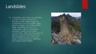 Landslides:
 A landslide, also known as a landslip,
is a form of mass wasting that
includes a wide range of ground
movements, such as rockfalls, deep
failure of slopes, and shallow debris
flows. Landslides can occur in
underwater, called a submarine
landslide, coastal and onshore
environments. Although the action of
gravity is the primary driving force
for a landslide to occur, there are
other contributing factors affecting
the original slope stability.
 