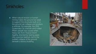 Sinkholes:
 When natural erosion or human
mining makes the ground too weak
to support the structures built on it,
the ground can collapse and produce
a sinkhole. For example, the 2010
Guatemala City sinkhole which killed
fifteen people was caused when
heavy rain from Tropical Storm
Agatha, diverted by leaking pipes
into a pumice bedrock, led to the
sudden collapse of the ground
beneath a factory building.
 
