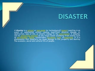 A disaster is a natural or man-made (or technological) hazard resulting in an
event of substantial extent causing significant physical damage or
destruction, loss of life, or drastic change to the environment. A disaster
can be ostensively defined as any tragic event stemming from events such
as earthquakes, floods, catastrophic accidents, fires, orexplosions. It is a
phenomenon that disasters can cause damage to life, property and destroy
the economic, social and cultural life of people..
 