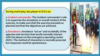 During mock play, key player in ICS is as:
1.Incident commander: The incident commander’s role
is to supervise the simulation or overall conduct of the
exercise, to make sure that the exercise proceeds as
planned and that the objectives are achieved.
2.Simulators: simulators “act as” and on behalf, of the
agencies and services that would normally interact
with the players at the emergency operating center
(EOC).The method of interaction is normally prescript
but responses could be spontaneous.
 