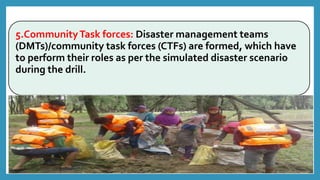 5.CommunityTask forces: Disaster management teams
(DMTs)/community task forces (CTFs) are formed, which have
to perform their roles as per the simulated disaster scenario
during the drill.
 