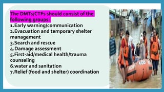 The DMTs/CTFs should consist of the
following groups:
1.Early warning/communication
2.Evacuation and temporary shelter
management
3.Search and rescue
4.Damage assessment
5.First-aid/medical health/trauma
counseling
6.water and sanitation
7.Relief (food and shelter) coordination
 