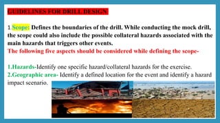 GUIDELINES FOR DRILL DESIGN
1.Scope: Defines the boundaries of the drill. While conducting the mock drill,
the scope could also include the possible collateral hazards associated with the
main hazards that triggers other events.
The following five aspects should be considered while defining the scope-
1.Hazards-Identify one specific hazard/collateral hazards for the exercise.
2.Geographic area- Identify a defined location for the event and identify a hazard
impact scenario.
 