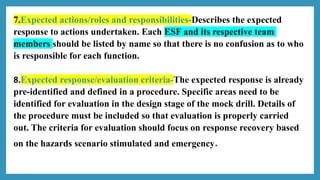 7.Expected actions/roles and responsibilities-Describes the expected
response to actions undertaken. Each ESF and its respective team
members should be listed by name so that there is no confusion as to who
is responsible for each function.
8.Expected response/evaluation criteria-The expected response is already
pre-identified and defined in a procedure. Specific areas need to be
identified for evaluation in the design stage of the mock drill. Details of
the procedure must be included so that evaluation is properly carried
out. The criteria for evaluation should focus on response recovery based
on the hazards scenario stimulated and emergency.
 