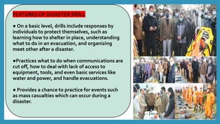 FEATURES OF DISASTER DRILL
● On a basic level, drills include responses by
individuals to protect themselves, such as
learning how to shelter in place, understanding
what to do in an evacuation, and organizing
meet other after a disaster.
●Practices what to do when communications are
cut off, how to deal with lack of access to
equipment, tools, and even basic services like
water and power, and handle evacuations.
● Provides a chance to practice for events such
as mass casualties which can occur during a
disaster.
 