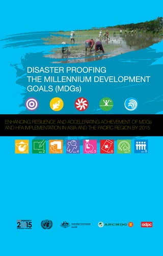 DISASTER PROOFING
         THE MILLENNIUM DEVELOPMENT
         GOALS (MDGs)



ENHANCING RESILIENCE AND ACCELERATING ACHIEVEMENT OF MDGs
AND HFA IMPLEMENTATION IN ASIA AND THE PACIFIC REGION BY 2015
 