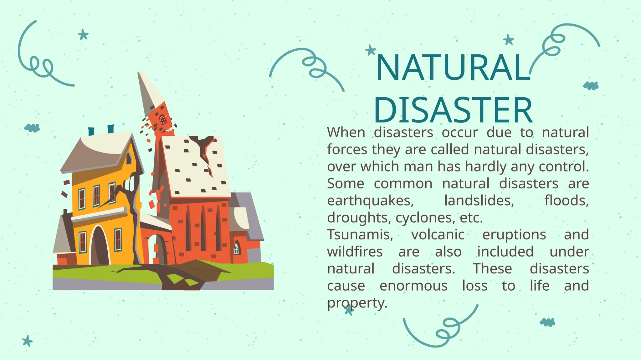 When disasters occur due to natural
forces they are called natural disasters,
over which man has hardly any control.
Some common natural disasters are
earthquakes, landslides, floods,
droughts, cyclones, etc.
Tsunamis, volcanic eruptions and
wildfires are also included under
natural disasters. These disasters
cause enormous loss to life and
property.
NATURAL
DISASTER
 