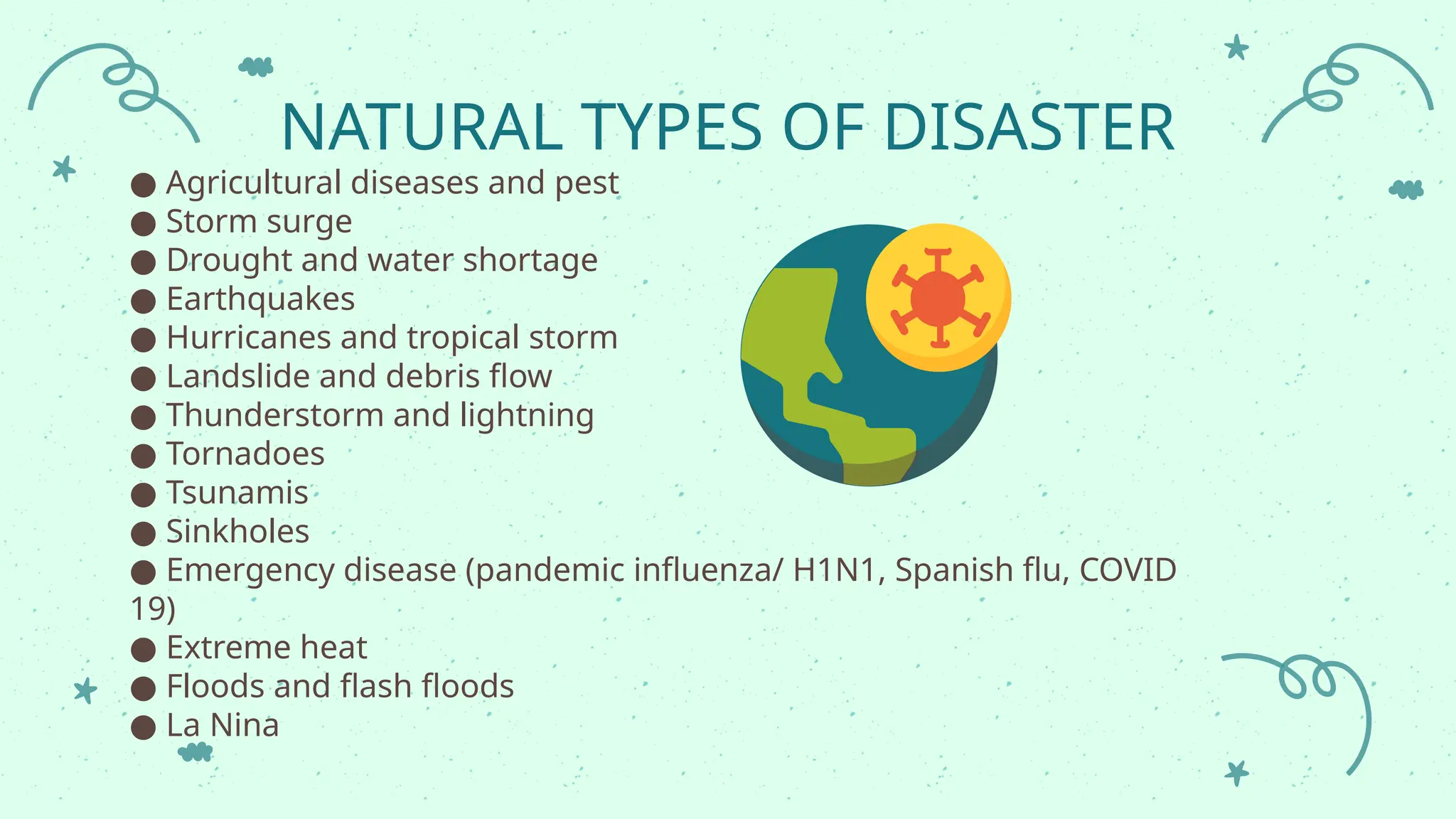 NATURAL TYPES OF DISASTER
● Agricultural diseases and pest
● Storm surge
● Drought and water shortage
● Earthquakes
● Hurricanes and tropical storm
● Landslide and debris flow
● Thunderstorm and lightning
● Tornadoes
● Tsunamis
● Sinkholes
● Emergency disease (pandemic influenza/ H1N1, Spanish flu, COVID
19)
● Extreme heat
● Floods and flash floods
● La Nina
 