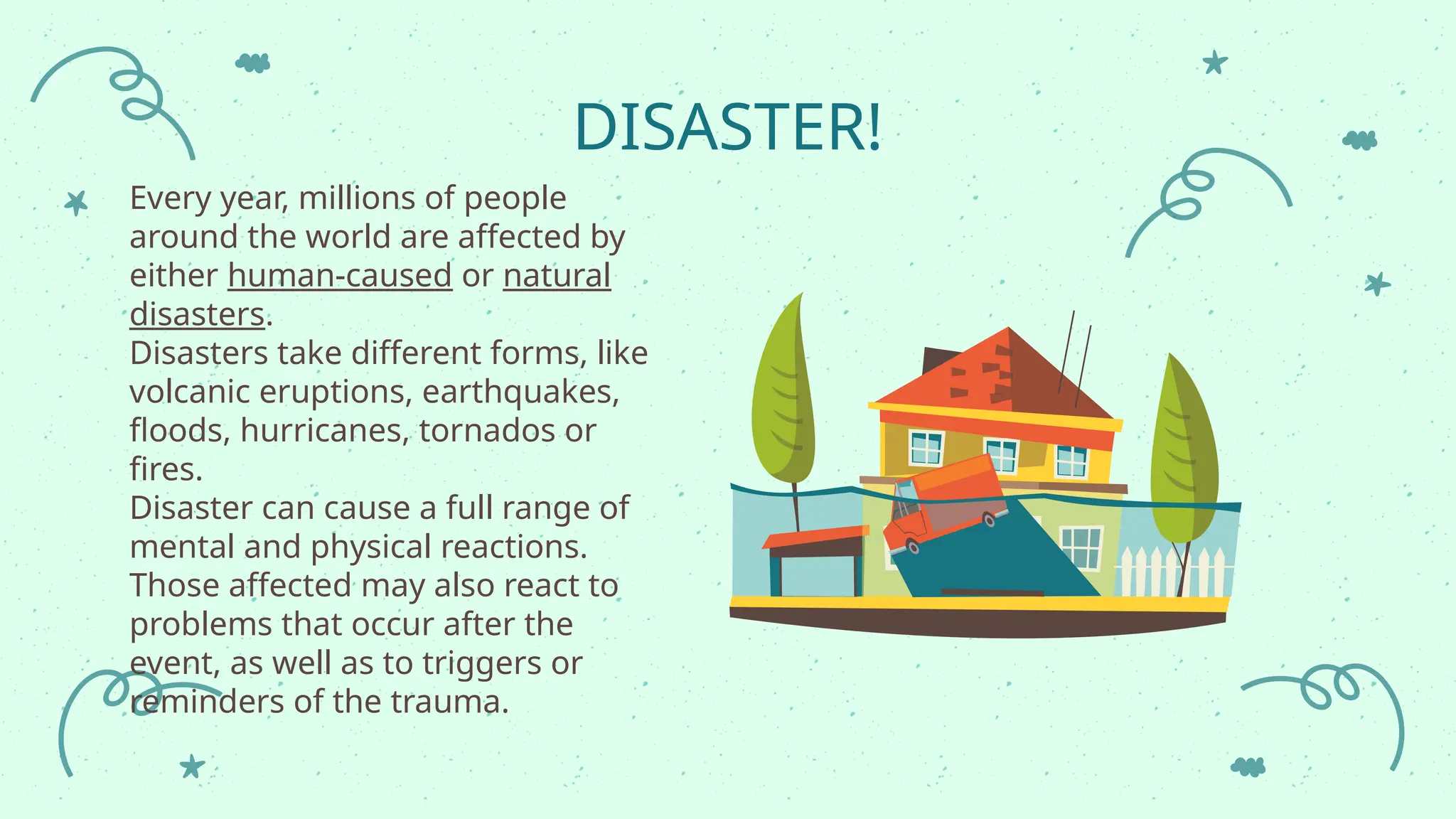 DISASTER!
Every year, millions of people
around the world are affected by
either human-caused or natural
disasters.
Disasters take different forms, like
volcanic eruptions, earthquakes,
floods, hurricanes, tornados or
fires.
Disaster can cause a full range of
mental and physical reactions.
Those affected may also react to
problems that occur after the
event, as well as to triggers or
reminders of the trauma.
 