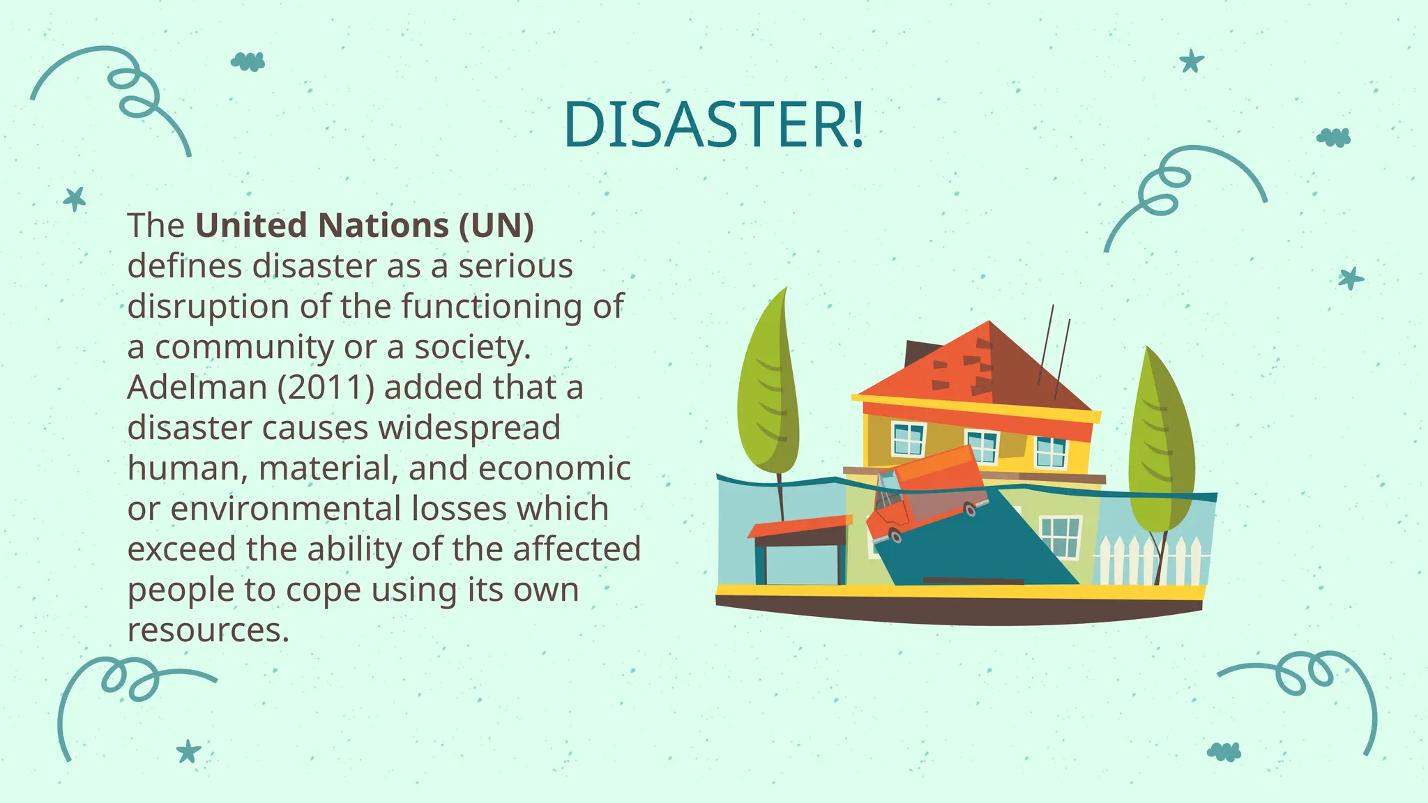 DISASTER!
The United Nations (UN)
defines disaster as a serious
disruption of the functioning of
a community or a society.
Adelman (2011) added that a
disaster causes widespread
human, material, and economic
or environmental losses which
exceed the ability of the affected
people to cope using its own
resources.
 