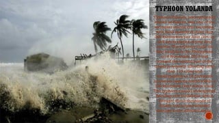 TYPHOON YOLANDA
Click icon to add picture
Typhoon Yolanda, internationally
known as Haiyan, was one of the
strongest storms ever recorded,
with wind speeds of more than
300 kilometers per hour (km/h)
and storm surges of over four
meters.The typhoon made its
first landfall in the Philippines
on 8 November 2013 and
crossed the central part of the
country, severely affecting more
than 170 cities and
municipalities in 14 provinces
across six regions found within a
100-kilometer (km) storm track.
The typhoon caused widespread
flooding and landslides, which
brought about thousands of
deaths and unprecedented
damage to the affected areas.
 