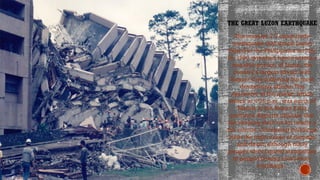 THE GREAT LUZON EARTHQUAKE
Click icon to add picture
The massive 7.7-magnitude
earthquake that struck Luzon
Island in the Philippines on July
16, 1990, wreaked havoc across a
sizeable portion of Luzon, the
country’s largest island, with
Baguio City suffering the most
devastating effects.The
epicenter of the quake, which
struck at 4:26 p.m., was north of
Manila in the Nueva Ecija
province. Reports indicate that
the shaking went on for nearly a
full minute. Collapsing buildings
were the main cause of damage
and death, although many
people were injured stampedes
of people fleeing multi-story
buildings.
 