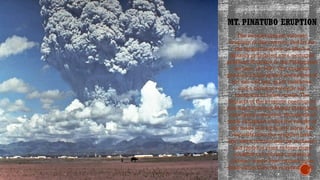 MT. PINATUBO ERUPTION
Click icon to add picture
The second-largest volcanic
eruption of this century, and by far
the largest eruption to affect a
densely populated area, occurred
at Mount Pinatubo in the Philippines
on June 15, 1991.The eruption
produced high-speed avalanches of
hot ash and gas, giant mudflows,
and a cloud of volcanic ash
hundreds of miles across.The
impacts of the eruption continue to
this day. Following Mount Pinatubo's
cataclysmic eruption, thousands of
roofs collapsed under the weight of
ash made wet by heavy rains. Ash
deposits from the eruption have
also been remobilized by monsoon
and typhoon rains to form giant
mudflows of volcanic materials
(lahars), which have caused more
destruction than the eruption itself.
 