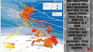 THE PHILIPPINES
IS ONE OF THE
MOST HAZARDOUS
COUNTRIES IN THE
WORLD, HAVING
MORE THAN 20
TROPICAL
CYCLONES IN A
YEAR,
EARTHQUAKES
EVERYDAY, AND
MORE THAN 20
ACTIVE
VOLCANOES FOUND
ALL OVER THE
COUNTRY.
 