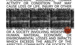 PHENOMENON, SUBSTANCE, HUMAN
ACTIVITY OR CONDITION THAT MAY
CAUSE LOSS OF LIFE, INJURY OR OTHER
HEALTH IMPACTS, PROPERTY DAMAGE,
LOSS OF LIVELIHOODS AND SERVICES,
SOCIAL AND ECONOMIC DISRUPTION,
OR ENVIRONMENTAL DAMAGE.
DISASTER - A SERIOUS DISRUPTION OF
THE FUNCTIONING OF A COMMUNITY
OR A SOCIETY INVOLVING WIDESPREAD
HUMAN, MATERIAL, ECONOMIC, OR
ENVIRONMENTAL LOSSES AND IMPACTS
WHICH EXCEEDS THE ABILITY OF THE
 