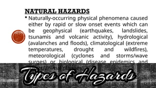 NATURAL HAZARDS
 Naturally-occurring physical phenomena caused
either by rapid or slow onset events which can
be geophysical (earthquakes, landslides,
tsunamis and volcanic activity), hydrological
(avalanches and floods), climatological (extreme
temperatures, drought and wildfires),
meteorological (cyclones and storms/wave
surges) or biological (disease epidemics and
insect/animal plagues).
 
