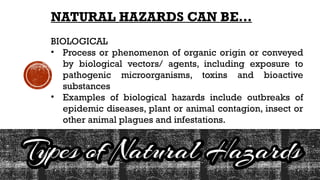NATURAL HAZARDS CAN BE…
BIOLOGICAL
• Process or phenomenon of organic origin or conveyed
by biological vectors/ agents, including exposure to
pathogenic microorganisms, toxins and bioactive
substances
• Examples of biological hazards include outbreaks of
epidemic diseases, plant or animal contagion, insect or
other animal plagues and infestations.
 