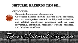 NATURAL HAZARDS CAN BE…
GEOLOGICAL
• Geological process or phenomenon
• Geological hazards include internal earth processes,
such as earthquakes, volcanic activity and emissions,
and related geophysical processes such as mass
movements, landslides, rockslides, surface collapses,
and debris or mudflows.
 
