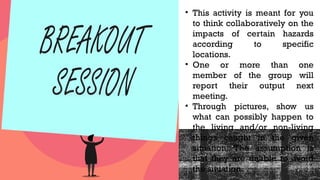 • This activity is meant for you
to think collaboratively on the
impacts of certain hazards
according to specific
locations.
• One or more than one
member of the group will
report their output next
meeting.
• Through pictures, show us
what can possibly happen to
the living and/or non-living
things caught in the given
situation. The assumption is
that they are unable to avoid
the situation.
 