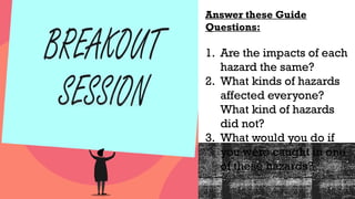 Answer these Guide
Questions:
1. Are the impacts of each
hazard the same?
2. What kinds of hazards
affected everyone?
What kind of hazards
did not?
3. What would you do if
you were caught in one
of these hazards?
 